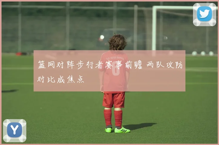 篮网对阵步行者赛事前瞻 两队攻防对比成焦点