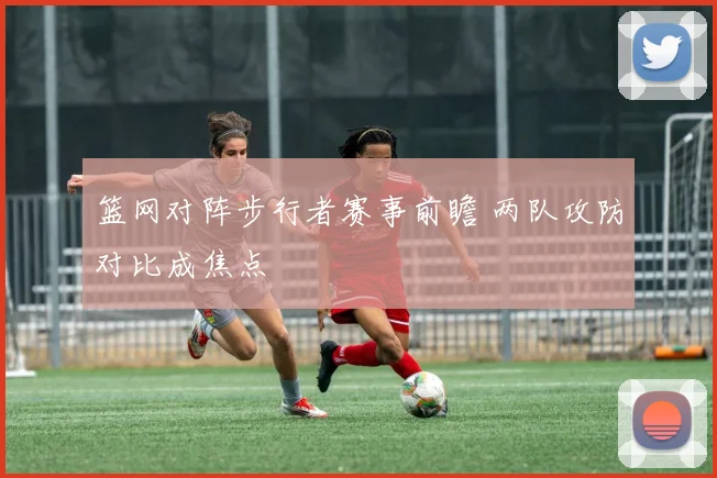 篮网对阵步行者赛事前瞻 两队攻防对比成焦点