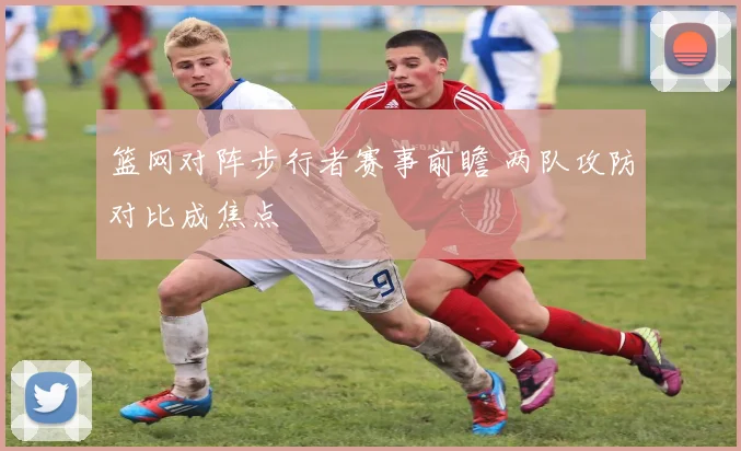 篮网对阵步行者赛事前瞻 两队攻防对比成焦点