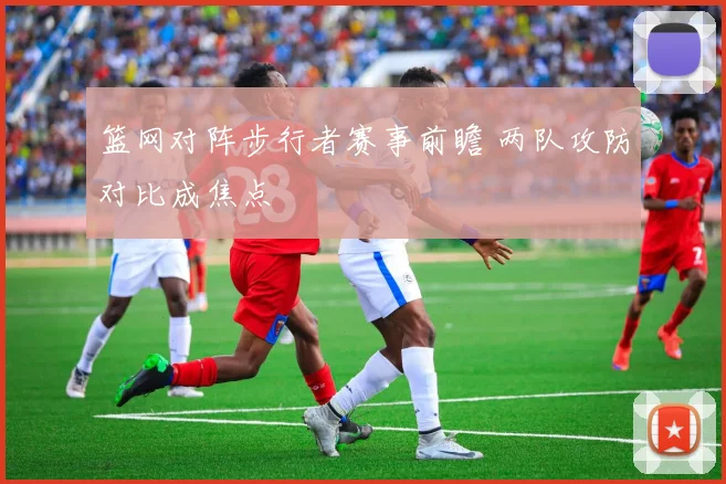 篮网对阵步行者赛事前瞻 两队攻防对比成焦点