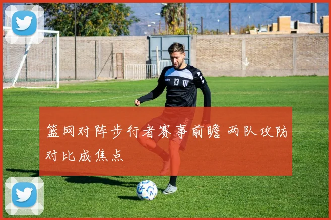 篮网对阵步行者赛事前瞻 两队攻防对比成焦点