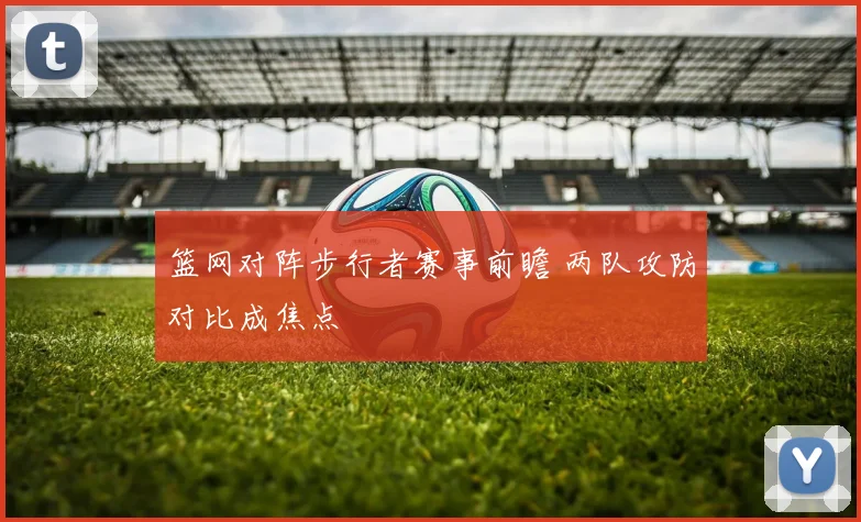 篮网对阵步行者赛事前瞻 两队攻防对比成焦点