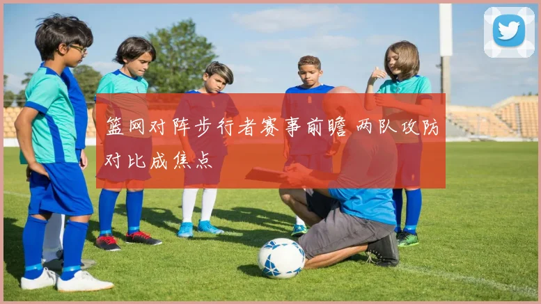 篮网对阵步行者赛事前瞻 两队攻防对比成焦点