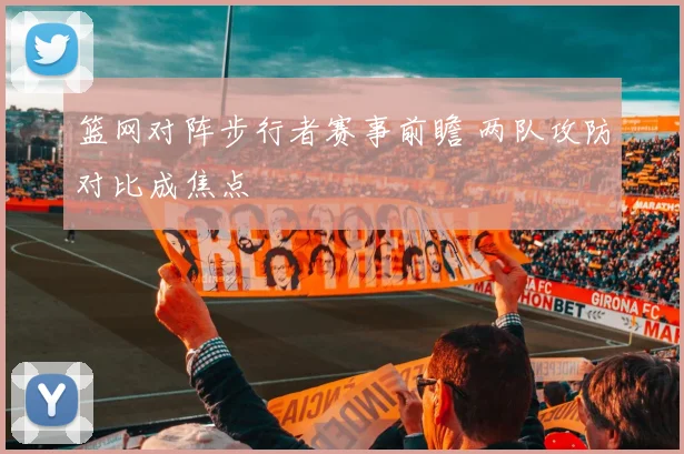 篮网对阵步行者赛事前瞻 两队攻防对比成焦点