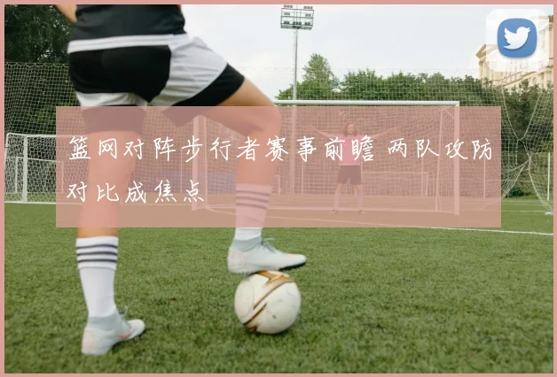 篮网对阵步行者赛事前瞻 两队攻防对比成焦点