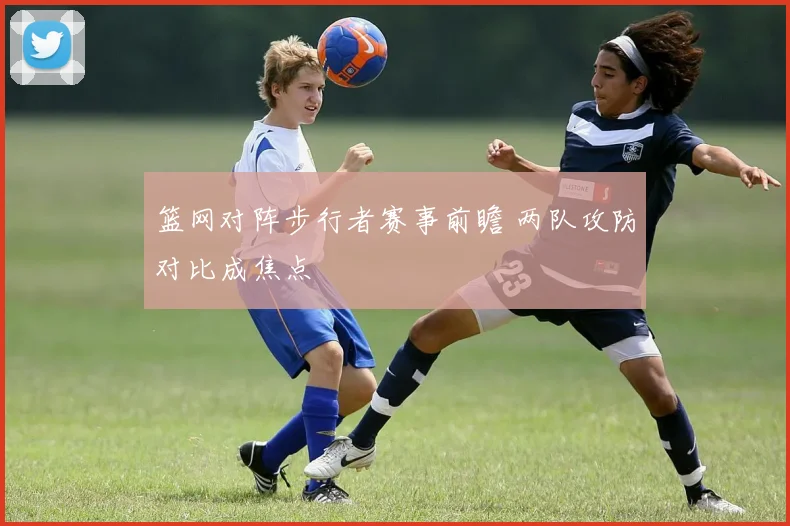 篮网对阵步行者赛事前瞻 两队攻防对比成焦点