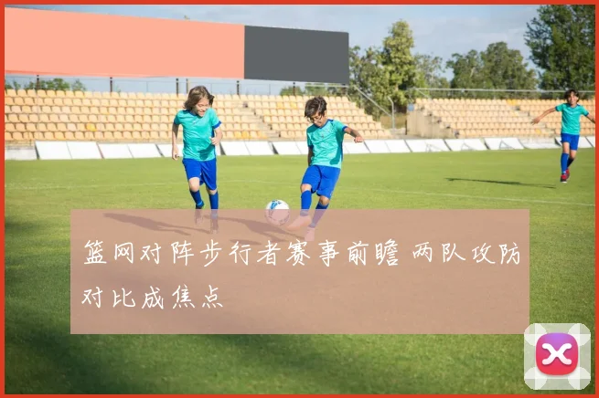 篮网对阵步行者赛事前瞻 两队攻防对比成焦点