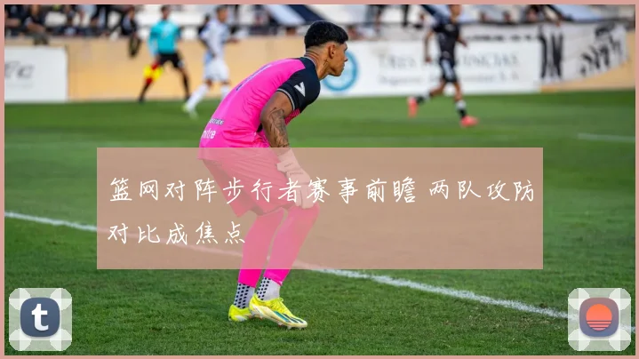 篮网对阵步行者赛事前瞻 两队攻防对比成焦点
