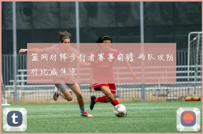 篮网对阵步行者赛事前瞻 两队攻防对比成焦点