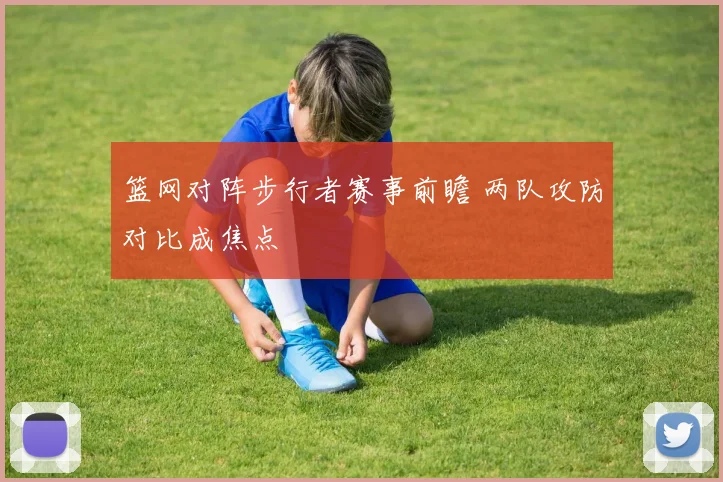 篮网对阵步行者赛事前瞻 两队攻防对比成焦点