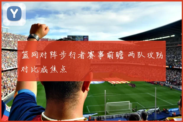 篮网对阵步行者赛事前瞻 两队攻防对比成焦点
