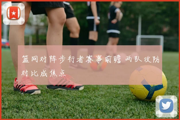 篮网对阵步行者赛事前瞻 两队攻防对比成焦点