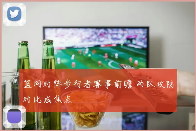 篮网对阵步行者赛事前瞻 两队攻防对比成焦点