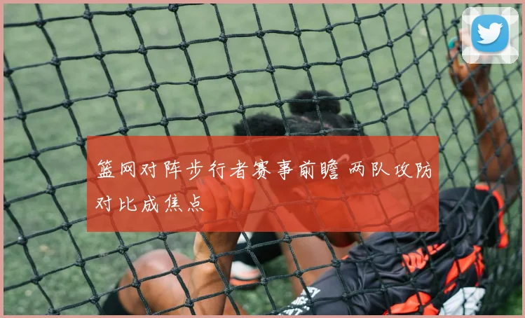 篮网对阵步行者赛事前瞻 两队攻防对比成焦点