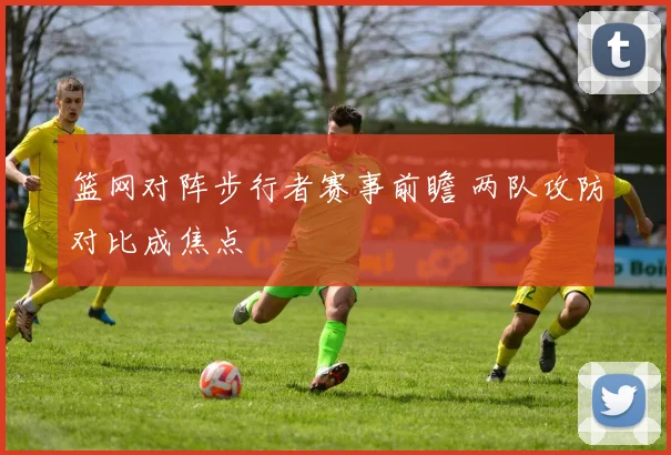 篮网对阵步行者赛事前瞻 两队攻防对比成焦点