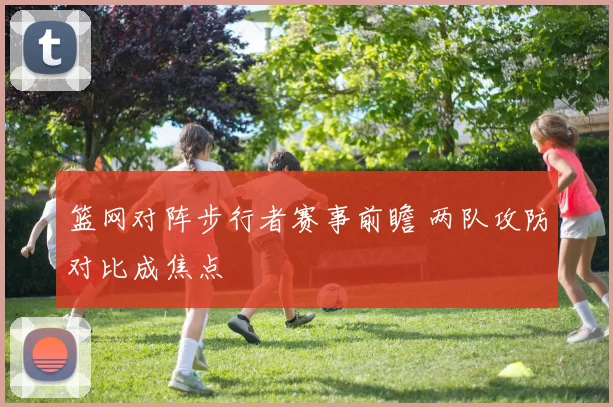 篮网对阵步行者赛事前瞻 两队攻防对比成焦点