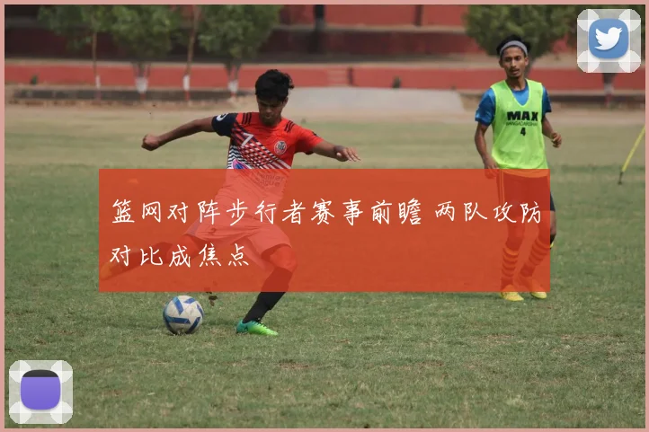 篮网对阵步行者赛事前瞻 两队攻防对比成焦点