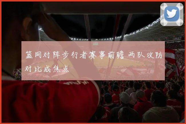 篮网对阵步行者赛事前瞻 两队攻防对比成焦点
