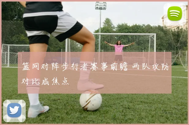 篮网对阵步行者赛事前瞻 两队攻防对比成焦点