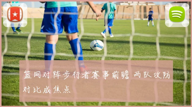 篮网对阵步行者赛事前瞻 两队攻防对比成焦点