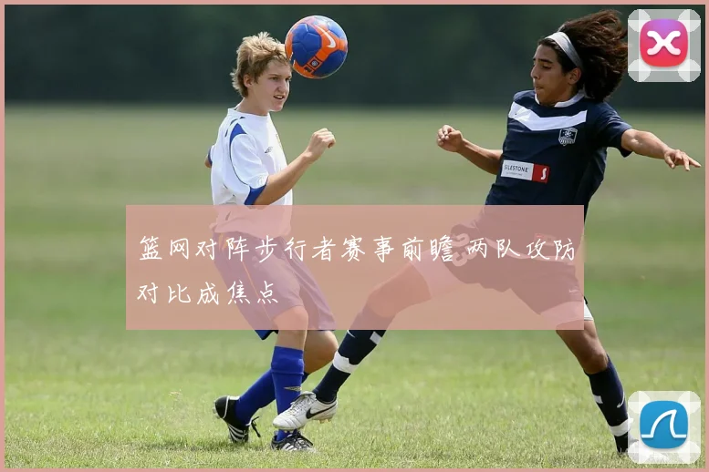 篮网对阵步行者赛事前瞻 两队攻防对比成焦点