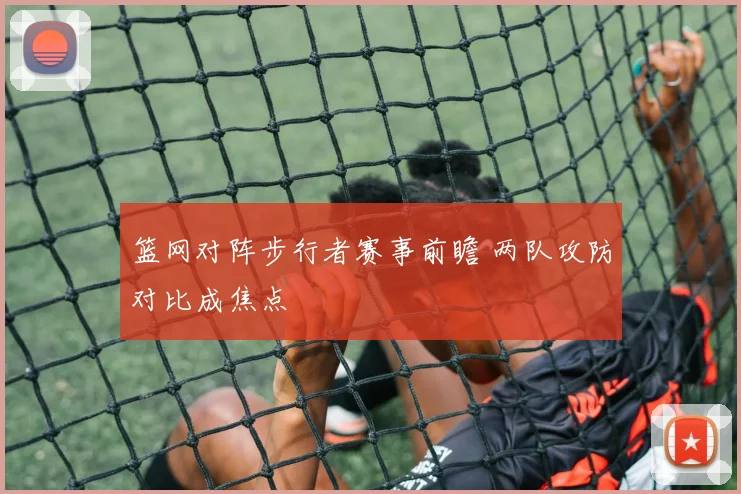 篮网对阵步行者赛事前瞻 两队攻防对比成焦点