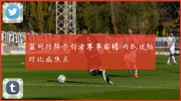 篮网对阵步行者赛事前瞻 两队攻防对比成焦点