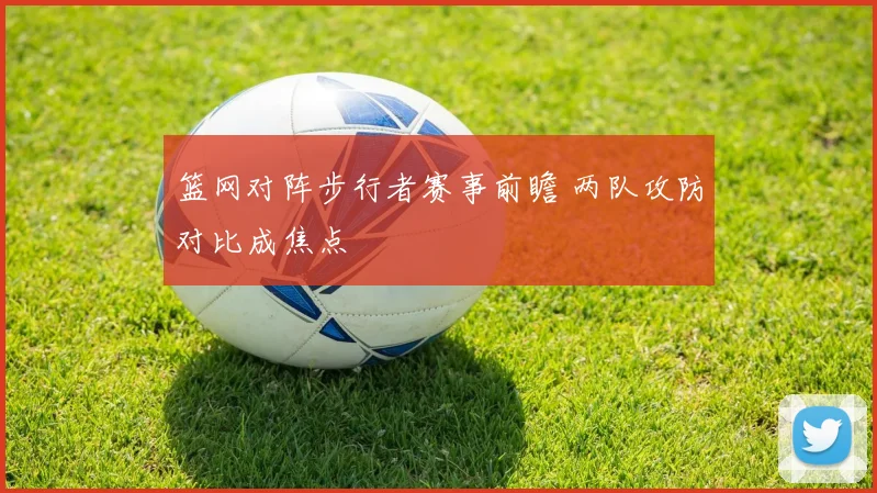 篮网对阵步行者赛事前瞻 两队攻防对比成焦点