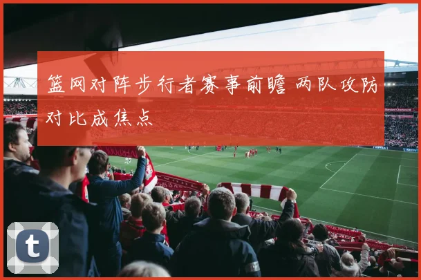 篮网对阵步行者赛事前瞻 两队攻防对比成焦点