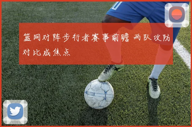 篮网对阵步行者赛事前瞻 两队攻防对比成焦点