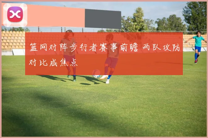 篮网对阵步行者赛事前瞻 两队攻防对比成焦点