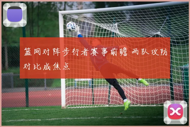 篮网对阵步行者赛事前瞻 两队攻防对比成焦点