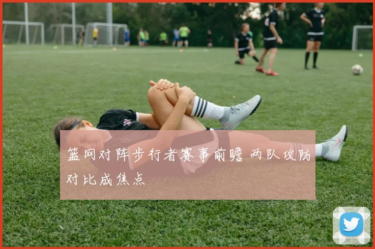 篮网对阵步行者赛事前瞻 两队攻防对比成焦点