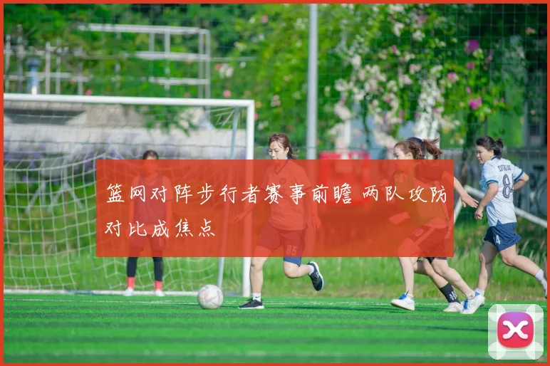 篮网对阵步行者赛事前瞻 两队攻防对比成焦点