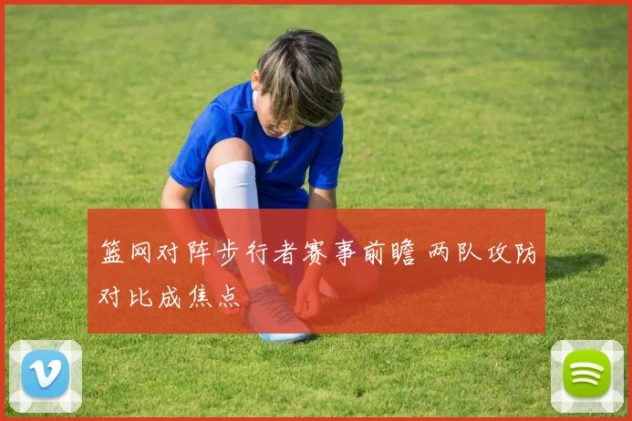 篮网对阵步行者赛事前瞻 两队攻防对比成焦点