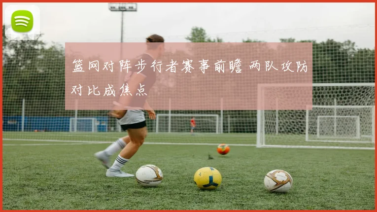 篮网对阵步行者赛事前瞻 两队攻防对比成焦点