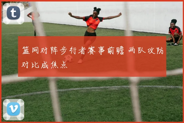 篮网对阵步行者赛事前瞻 两队攻防对比成焦点