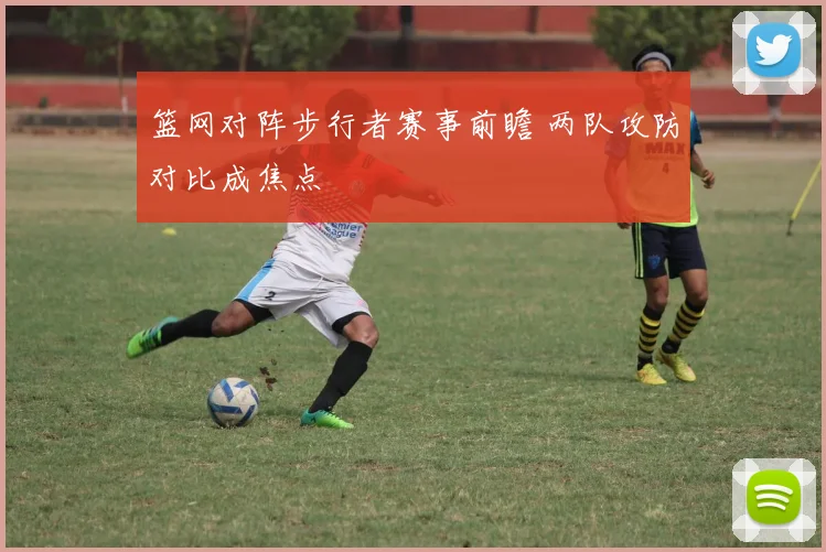 篮网对阵步行者赛事前瞻 两队攻防对比成焦点