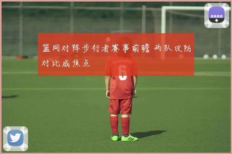 篮网对阵步行者赛事前瞻 两队攻防对比成焦点