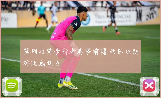 篮网对阵步行者赛事前瞻 两队攻防对比成焦点