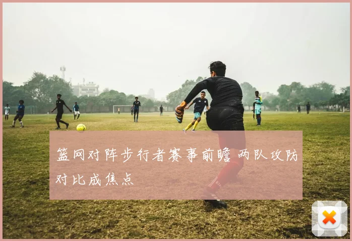 篮网对阵步行者赛事前瞻 两队攻防对比成焦点
