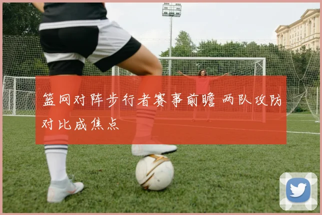 篮网对阵步行者赛事前瞻 两队攻防对比成焦点