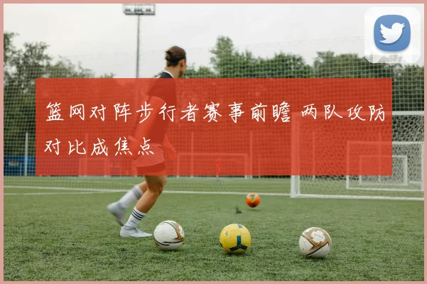篮网对阵步行者赛事前瞻 两队攻防对比成焦点