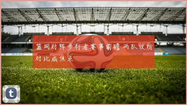 篮网对阵步行者赛事前瞻 两队攻防对比成焦点