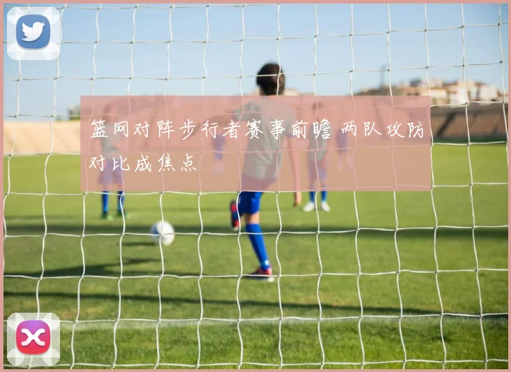 篮网对阵步行者赛事前瞻 两队攻防对比成焦点