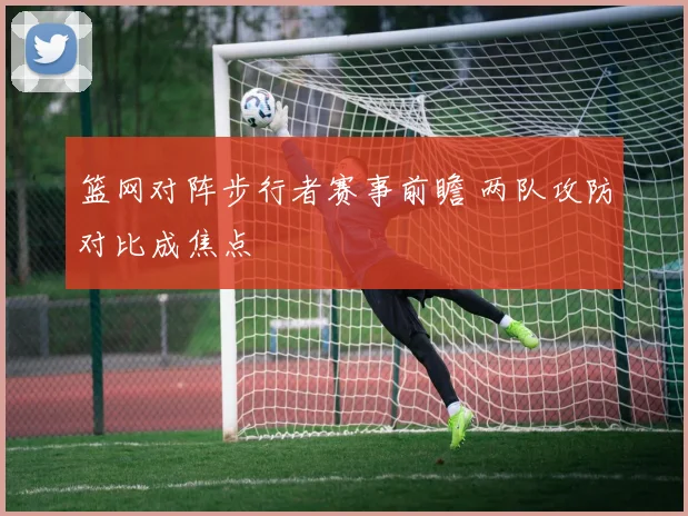 篮网对阵步行者赛事前瞻 两队攻防对比成焦点