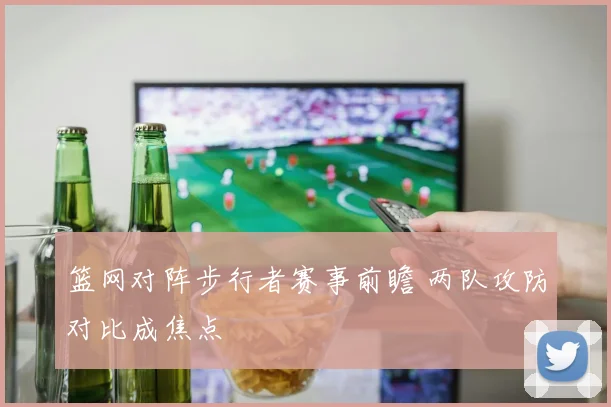 篮网对阵步行者赛事前瞻 两队攻防对比成焦点