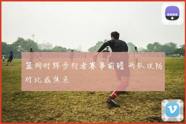 篮网对阵步行者赛事前瞻 两队攻防对比成焦点