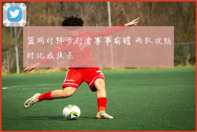 篮网对阵步行者赛事前瞻 两队攻防对比成焦点
