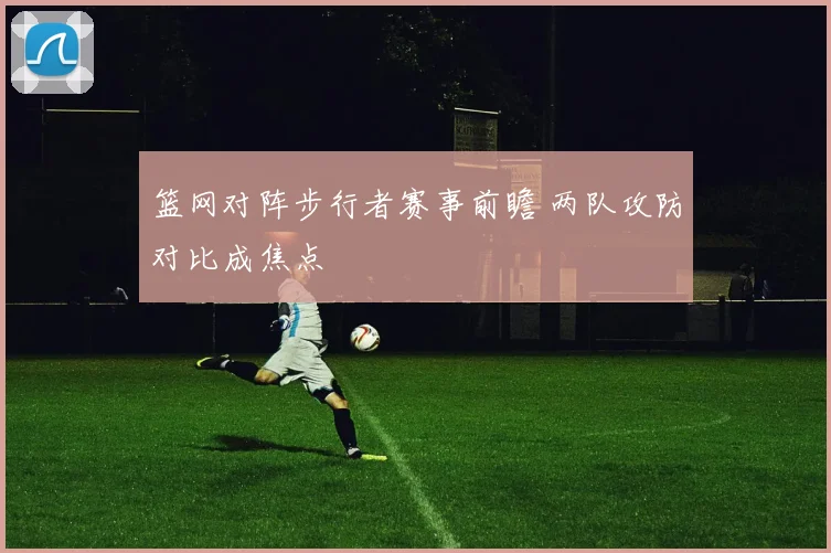 篮网对阵步行者赛事前瞻 两队攻防对比成焦点